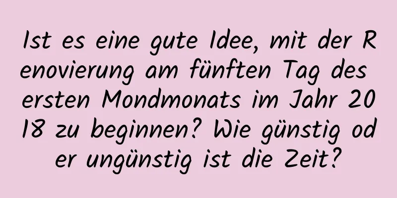 Ist es eine gute Idee, mit der Renovierung am fünften Tag des ersten Mondmonats im Jahr 2018 zu beginnen? Wie günstig oder ungünstig ist die Zeit?