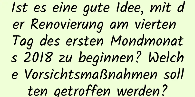 Ist es eine gute Idee, mit der Renovierung am vierten Tag des ersten Mondmonats 2018 zu beginnen? Welche Vorsichtsmaßnahmen sollten getroffen werden?