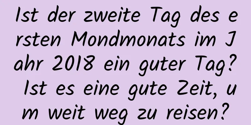 Ist der zweite Tag des ersten Mondmonats im Jahr 2018 ein guter Tag? Ist es eine gute Zeit, um weit weg zu reisen?