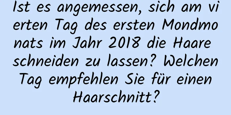 Ist es angemessen, sich am vierten Tag des ersten Mondmonats im Jahr 2018 die Haare schneiden zu lassen? Welchen Tag empfehlen Sie für einen Haarschnitt?