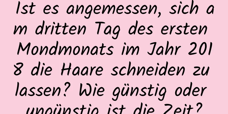 Ist es angemessen, sich am dritten Tag des ersten Mondmonats im Jahr 2018 die Haare schneiden zu lassen? Wie günstig oder ungünstig ist die Zeit?