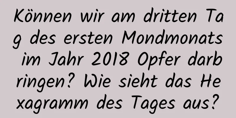 Können wir am dritten Tag des ersten Mondmonats im Jahr 2018 Opfer darbringen? Wie sieht das Hexagramm des Tages aus?