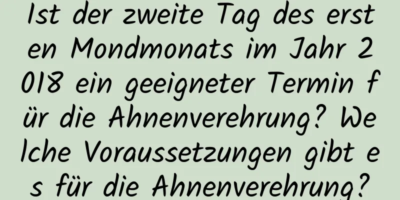 Ist der zweite Tag des ersten Mondmonats im Jahr 2018 ein geeigneter Termin für die Ahnenverehrung? Welche Voraussetzungen gibt es für die Ahnenverehrung?