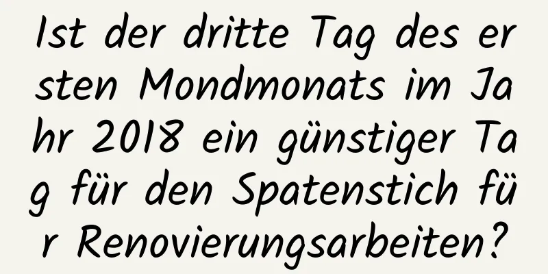 Ist der dritte Tag des ersten Mondmonats im Jahr 2018 ein günstiger Tag für den Spatenstich für Renovierungsarbeiten?