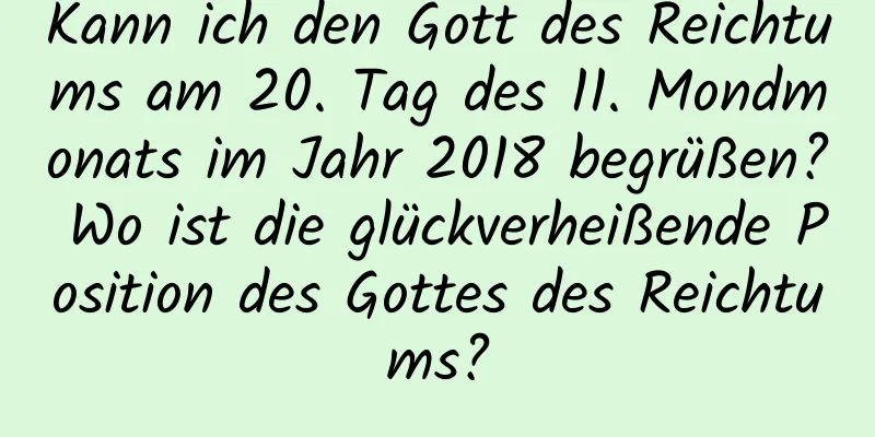 Kann ich den Gott des Reichtums am 20. Tag des 11. Mondmonats im Jahr 2018 begrüßen? Wo ist die glückverheißende Position des Gottes des Reichtums?