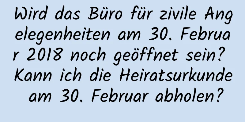 Wird das Büro für zivile Angelegenheiten am 30. Februar 2018 noch geöffnet sein? Kann ich die Heiratsurkunde am 30. Februar abholen?