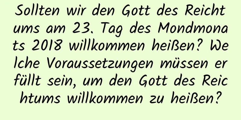 Sollten wir den Gott des Reichtums am 23. Tag des Mondmonats 2018 willkommen heißen? Welche Voraussetzungen müssen erfüllt sein, um den Gott des Reichtums willkommen zu heißen?