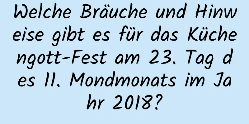 Welche Bräuche und Hinweise gibt es für das Küchengott-Fest am 23. Tag des 11. Mondmonats im Jahr 2018?