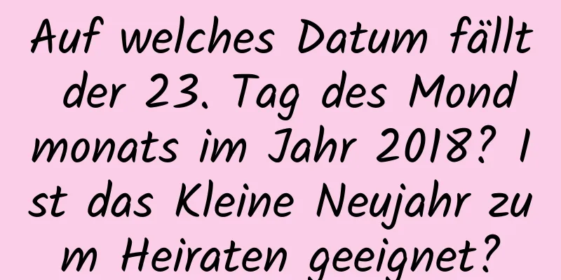 Auf welches Datum fällt der 23. Tag des Mondmonats im Jahr 2018? Ist das Kleine Neujahr zum Heiraten geeignet?