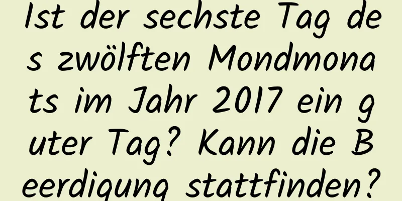 Ist der sechste Tag des zwölften Mondmonats im Jahr 2017 ein guter Tag? Kann die Beerdigung stattfinden?