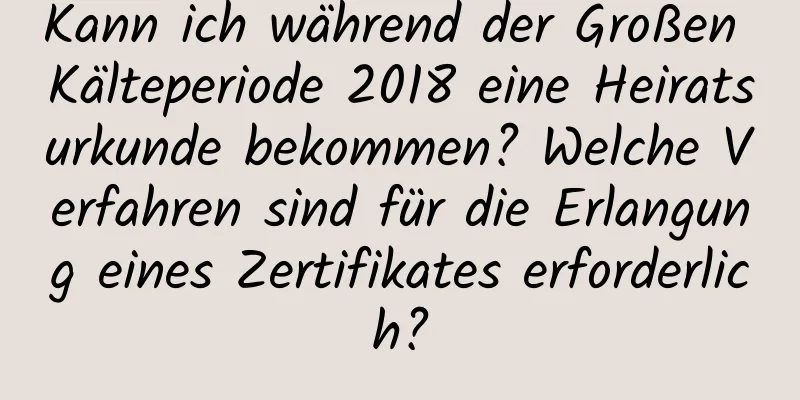 Kann ich während der Großen Kälteperiode 2018 eine Heiratsurkunde bekommen? Welche Verfahren sind für die Erlangung eines Zertifikates erforderlich?