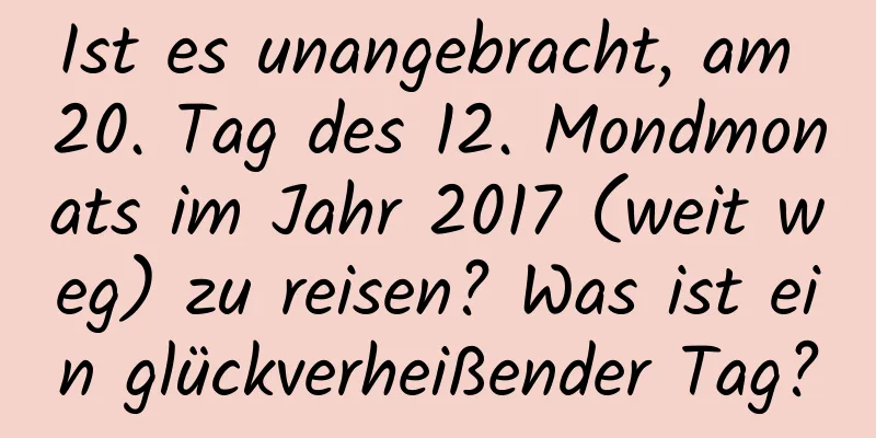 Ist es unangebracht, am 20. Tag des 12. Mondmonats im Jahr 2017 (weit weg) zu reisen? Was ist ein glückverheißender Tag?