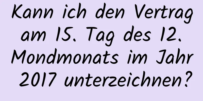 Kann ich den Vertrag am 15. Tag des 12. Mondmonats im Jahr 2017 unterzeichnen?