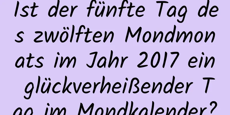 Ist der fünfte Tag des zwölften Mondmonats im Jahr 2017 ein glückverheißender Tag im Mondkalender?