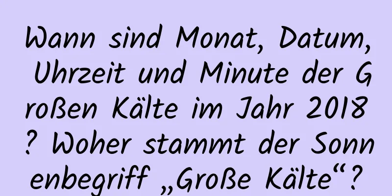 Wann sind Monat, Datum, Uhrzeit und Minute der Großen Kälte im Jahr 2018? Woher stammt der Sonnenbegriff „Große Kälte“?