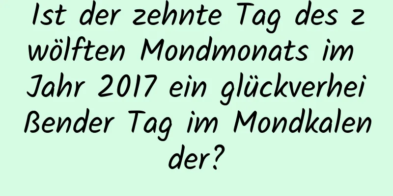 Ist der zehnte Tag des zwölften Mondmonats im Jahr 2017 ein glückverheißender Tag im Mondkalender?