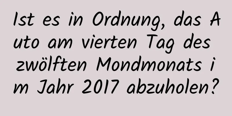 Ist es in Ordnung, das Auto am vierten Tag des zwölften Mondmonats im Jahr 2017 abzuholen?