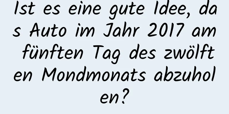 Ist es eine gute Idee, das Auto im Jahr 2017 am fünften Tag des zwölften Mondmonats abzuholen?