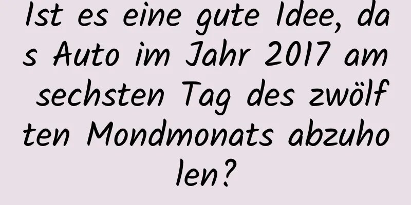 Ist es eine gute Idee, das Auto im Jahr 2017 am sechsten Tag des zwölften Mondmonats abzuholen?