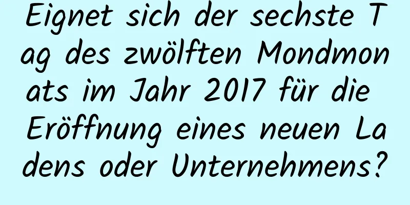 Eignet sich der sechste Tag des zwölften Mondmonats im Jahr 2017 für die Eröffnung eines neuen Ladens oder Unternehmens?