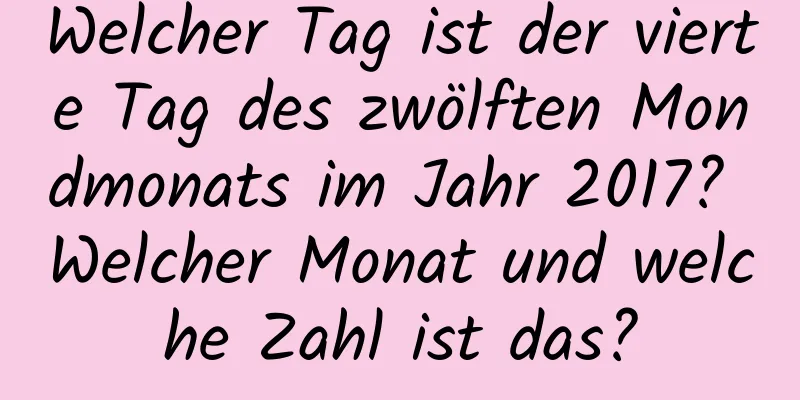 Welcher Tag ist der vierte Tag des zwölften Mondmonats im Jahr 2017? Welcher Monat und welche Zahl ist das?