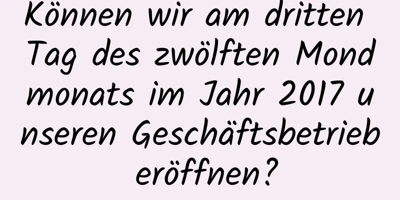 Können wir am dritten Tag des zwölften Mondmonats im Jahr 2017 unseren Geschäftsbetrieb eröffnen?