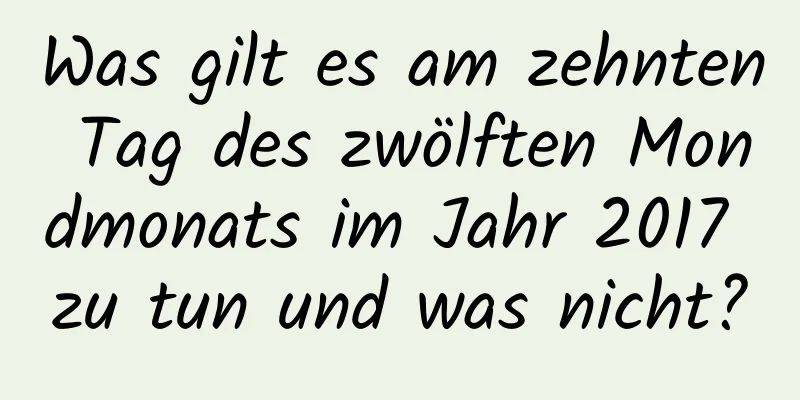 Was gilt es am zehnten Tag des zwölften Mondmonats im Jahr 2017 zu tun und was nicht?