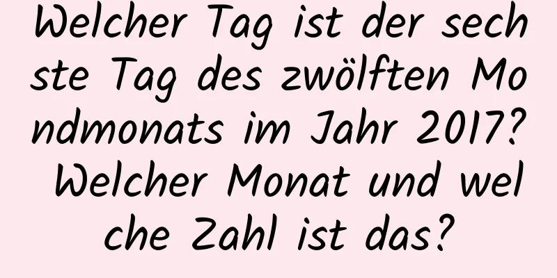 Welcher Tag ist der sechste Tag des zwölften Mondmonats im Jahr 2017? Welcher Monat und welche Zahl ist das?