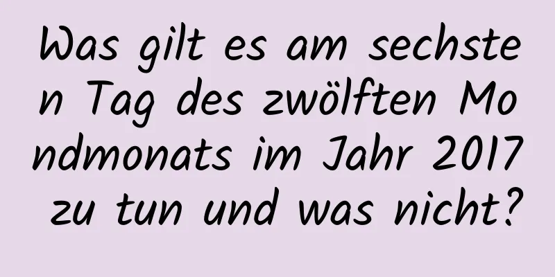 Was gilt es am sechsten Tag des zwölften Mondmonats im Jahr 2017 zu tun und was nicht?