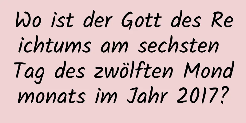 Wo ist der Gott des Reichtums am sechsten Tag des zwölften Mondmonats im Jahr 2017?