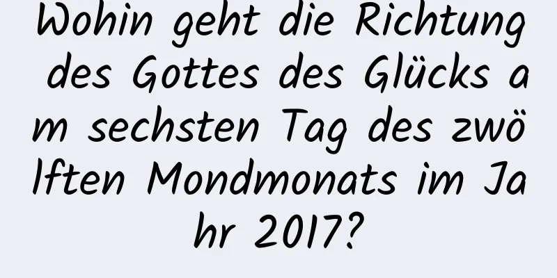 Wohin geht die Richtung des Gottes des Glücks am sechsten Tag des zwölften Mondmonats im Jahr 2017?