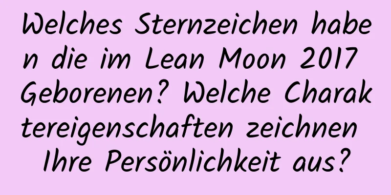 Welches Sternzeichen haben die im Lean Moon 2017 Geborenen? Welche Charaktereigenschaften zeichnen Ihre Persönlichkeit aus?