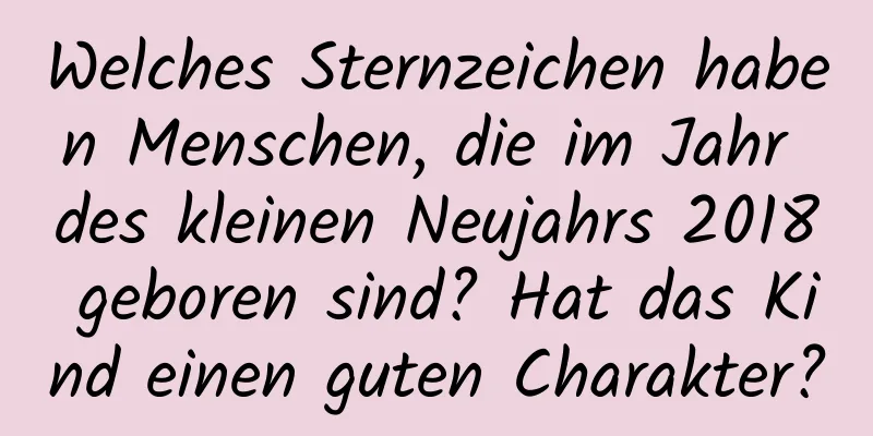 Welches Sternzeichen haben Menschen, die im Jahr des kleinen Neujahrs 2018 geboren sind? Hat das Kind einen guten Charakter?