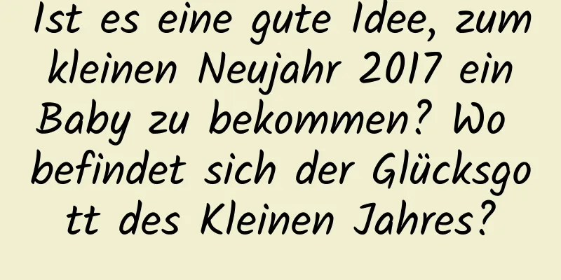 Ist es eine gute Idee, zum kleinen Neujahr 2017 ein Baby zu bekommen? Wo befindet sich der Glücksgott des Kleinen Jahres?