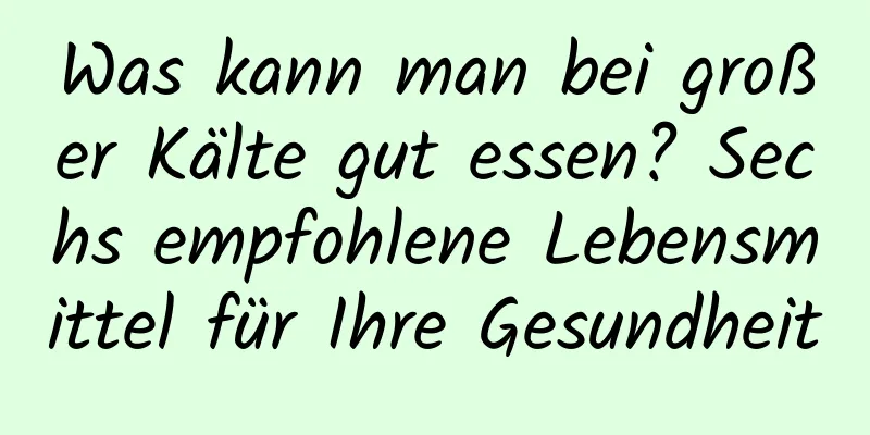 Was kann man bei großer Kälte gut essen? Sechs empfohlene Lebensmittel für Ihre Gesundheit