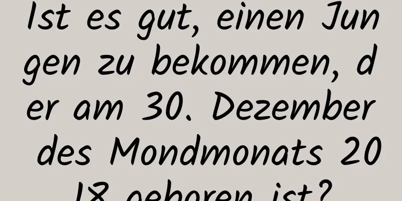 Ist es gut, einen Jungen zu bekommen, der am 30. Dezember des Mondmonats 2018 geboren ist?