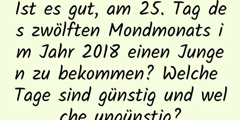 Ist es gut, am 25. Tag des zwölften Mondmonats im Jahr 2018 einen Jungen zu bekommen? Welche Tage sind günstig und welche ungünstig?