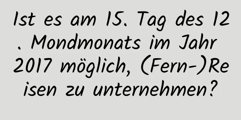 Ist es am 15. Tag des 12. Mondmonats im Jahr 2017 möglich, (Fern-)Reisen zu unternehmen?