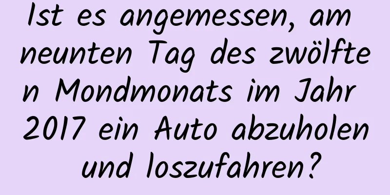 Ist es angemessen, am neunten Tag des zwölften Mondmonats im Jahr 2017 ein Auto abzuholen und loszufahren?