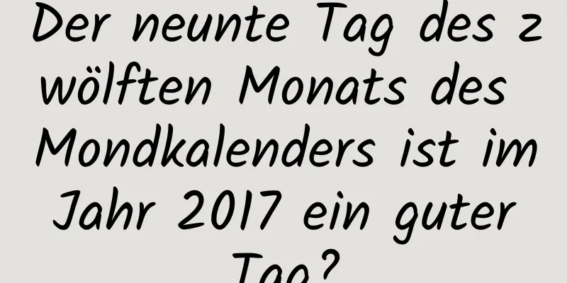 Der neunte Tag des zwölften Monats des Mondkalenders ist im Jahr 2017 ein guter Tag?