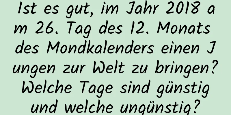 Ist es gut, im Jahr 2018 am 26. Tag des 12. Monats des Mondkalenders einen Jungen zur Welt zu bringen? Welche Tage sind günstig und welche ungünstig?