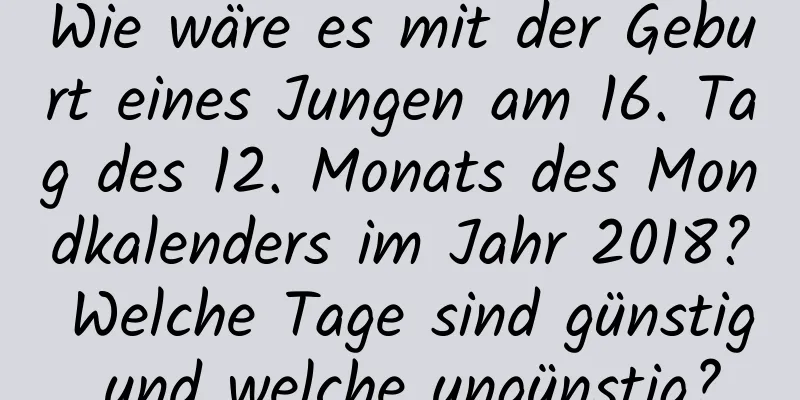 Wie wäre es mit der Geburt eines Jungen am 16. Tag des 12. Monats des Mondkalenders im Jahr 2018? Welche Tage sind günstig und welche ungünstig?