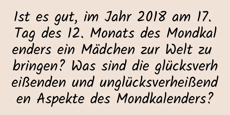 Ist es gut, im Jahr 2018 am 17. Tag des 12. Monats des Mondkalenders ein Mädchen zur Welt zu bringen? Was sind die glücksverheißenden und unglücksverheißenden Aspekte des Mondkalenders?