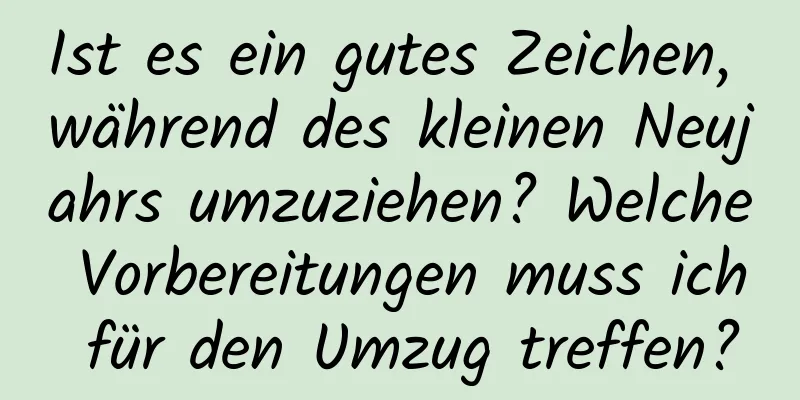 Ist es ein gutes Zeichen, während des kleinen Neujahrs umzuziehen? Welche Vorbereitungen muss ich für den Umzug treffen?