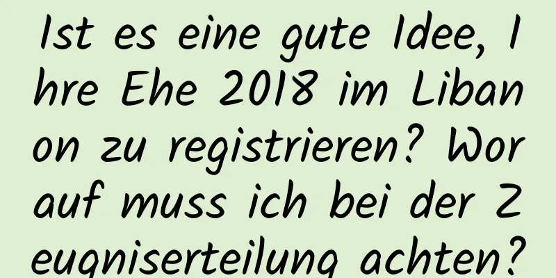 Ist es eine gute Idee, Ihre Ehe 2018 im Libanon zu registrieren? Worauf muss ich bei der Zeugniserteilung achten?