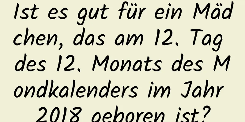 Ist es gut für ein Mädchen, das am 12. Tag des 12. Monats des Mondkalenders im Jahr 2018 geboren ist?