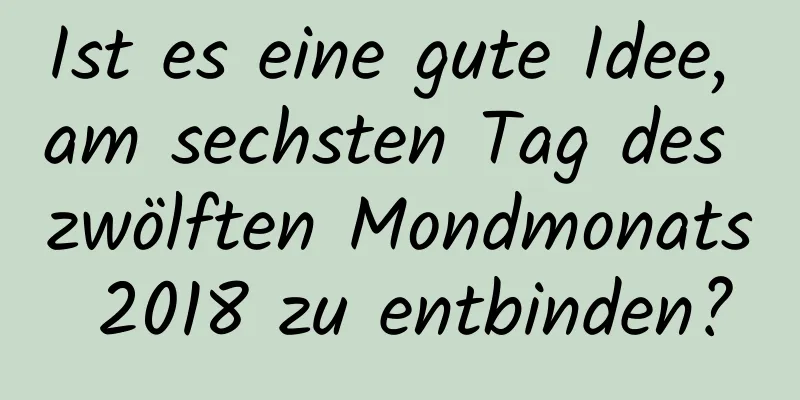 Ist es eine gute Idee, am sechsten Tag des zwölften Mondmonats 2018 zu entbinden?