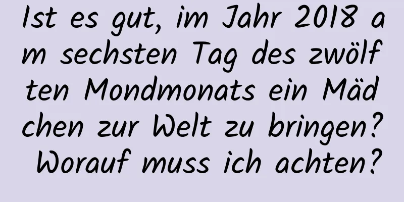 Ist es gut, im Jahr 2018 am sechsten Tag des zwölften Mondmonats ein Mädchen zur Welt zu bringen? Worauf muss ich achten?