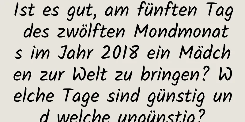 Ist es gut, am fünften Tag des zwölften Mondmonats im Jahr 2018 ein Mädchen zur Welt zu bringen? Welche Tage sind günstig und welche ungünstig?