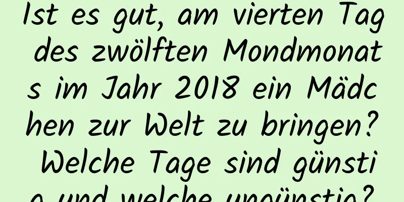 Ist es gut, am vierten Tag des zwölften Mondmonats im Jahr 2018 ein Mädchen zur Welt zu bringen? Welche Tage sind günstig und welche ungünstig?